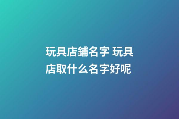玩具店鋪名字 玩具店取什么名字好呢